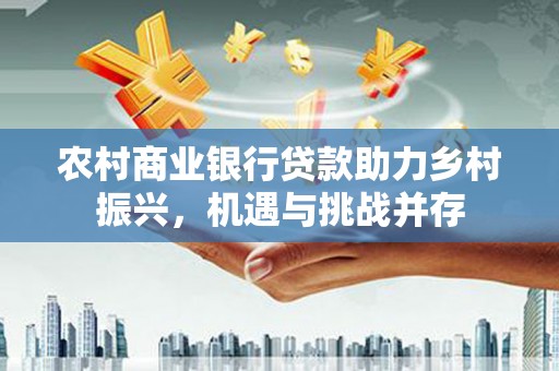 华龙农村商业银行贷款助力乡村振兴，机遇与挑战并存