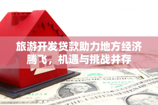 华龙旅游开发贷款助力地方经济腾飞，机遇与挑战并存
