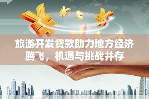 华龙旅游开发贷款助力地方经济腾飞，机遇与挑战并存