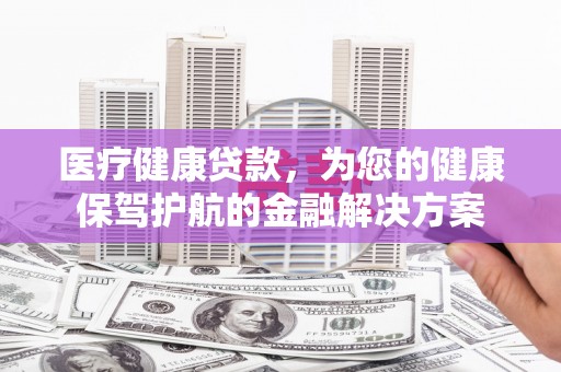华龙医疗健康贷款，为您的健康保驾护航的金融解决方案
