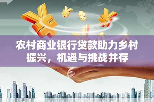 华龙农村商业银行贷款助力乡村振兴，机遇与挑战并存