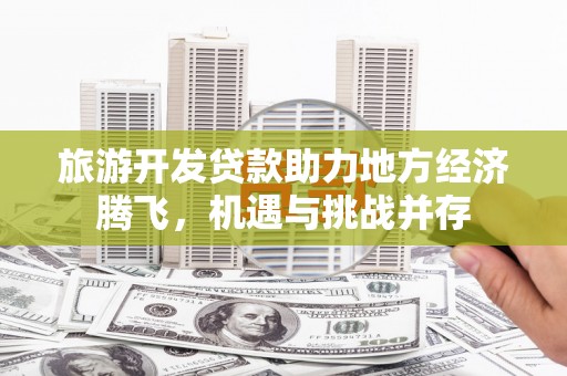 华龙旅游开发贷款助力地方经济腾飞，机遇与挑战并存