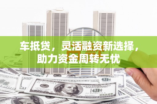 华龙车抵贷，灵活融资新选择，助力资金周转无忧