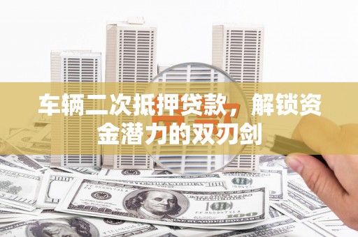华龙车辆二次抵押贷款，解锁资金潜力的双刃剑