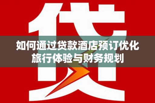 华龙如何通过贷款酒店预订优化旅行体验与财务规划