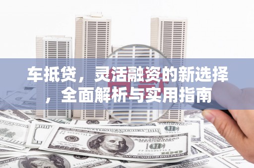 华龙车抵贷，灵活融资的新选择，全面解析与实用指南